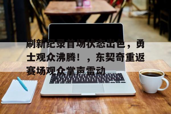 九游平台-刷新纪录首场状态出色，勇士观众沸腾！，东契奇重返赛场观众掌声雷动(东契奇常规赛场均得分)