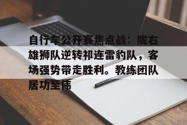 九游下载安装-自行车公开赛焦点战：陇右雄狮队逆转祁连雷豹队，客场强势带走胜利。教练团队居功至伟的简单介绍