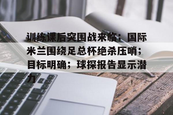 九游下载安装-训练课后突围战来临；国际米兰围绕足总杯绝杀压哨；目标明确；球探报告显示潜力的简单介绍