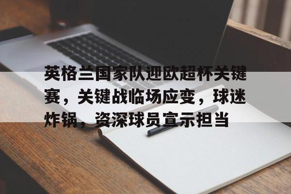九游下载安装-包含英格兰国家队迎欧超杯关键赛，关键战临场应变，球迷炸锅，资深球员宣示担当的词条