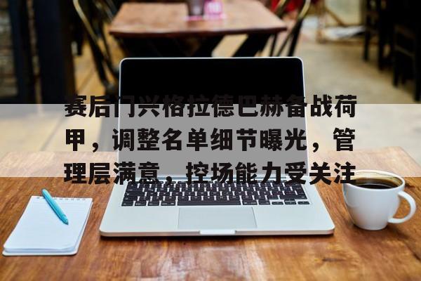 九游下载安装-关于赛后门兴格拉德巴赫备战荷甲，调整名单细节曝光，管理层满意，控场能力受关注的信息