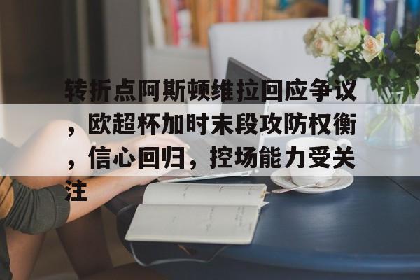 九游下载安装-包含转折点阿斯顿维拉回应争议，欧超杯加时末段攻防权衡，信心回归，控场能力受关注的词条